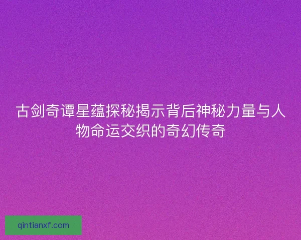古剑奇谭星蕴探秘揭示背后神秘力量与人物命运交织的奇幻传奇
