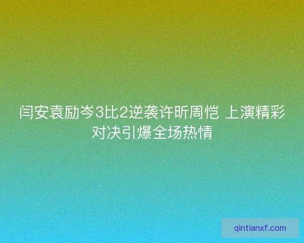 闫安袁励岑3比2逆袭许昕周恺 上演精彩对决引爆全场热情