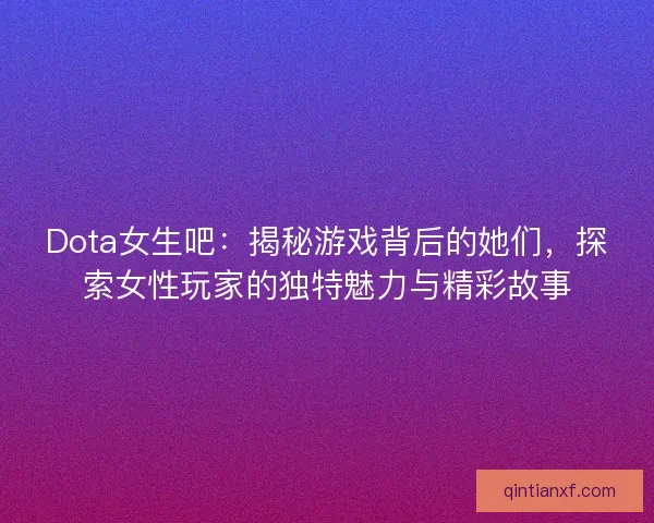 Dota女生吧：揭秘游戏背后的她们，探索女性玩家的独特魅力与精彩故事