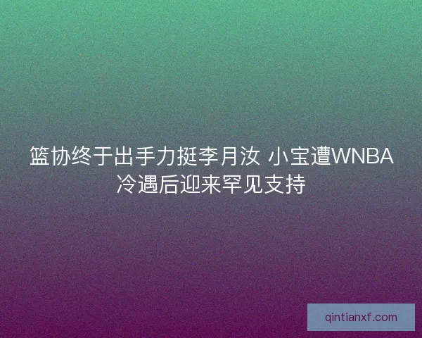 篮协终于出手力挺李月汝 小宝遭WNBA冷遇后迎来罕见支持