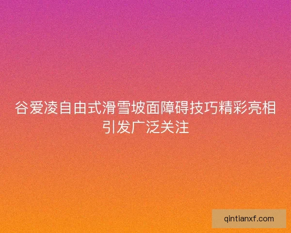 谷爱凌自由式滑雪坡面障碍技巧精彩亮相引发广泛关注