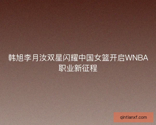 韩旭李月汝双星闪耀中国女篮开启WNBA职业新征程