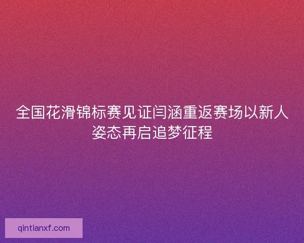 全国花滑锦标赛见证闫涵重返赛场以新人姿态再启追梦征程