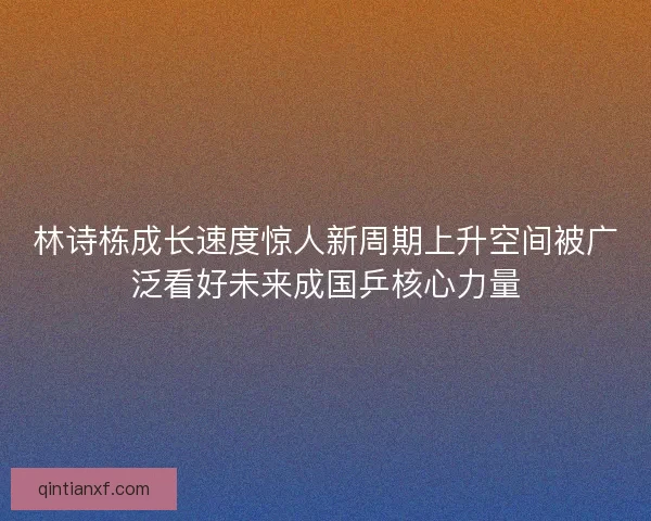 林诗栋成长速度惊人新周期上升空间被广泛看好未来成国乒核心力量