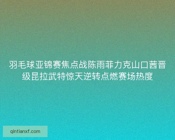 羽毛球亚锦赛焦点战陈雨菲力克山口茜晋级昆拉武特惊天逆转点燃赛场热度