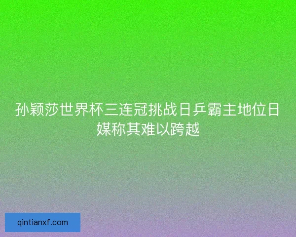 孙颖莎世界杯三连冠挑战日乒霸主地位日媒称其难以跨越