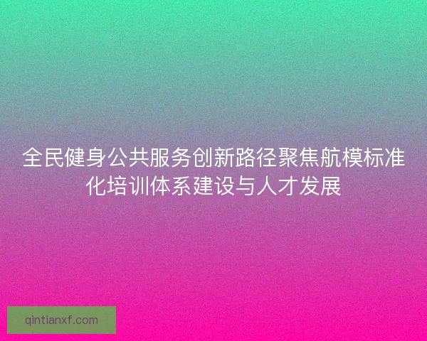 全民健身公共服务创新路径聚焦航模标准化培训体系建设与人才发展