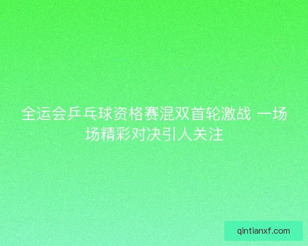 全运会乒乓球资格赛混双首轮激战 一场场精彩对决引人关注
