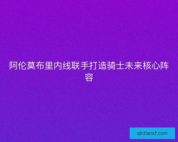 阿伦莫布里内线联手打造骑士未来核心阵容