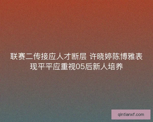 联赛二传接应人才断层 许晓婷陈博雅表现平平应重视05后新人培养