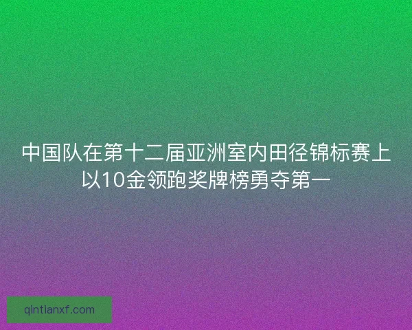 中国队在第十二届亚洲室内田径锦标赛上以10金领跑奖牌榜勇夺第一