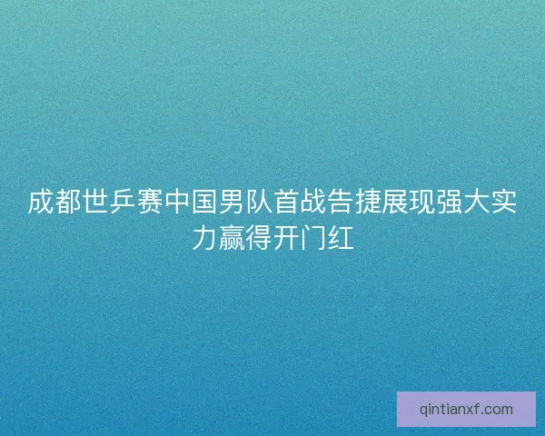 成都世乒赛中国男队首战告捷展现强大实力赢得开门红